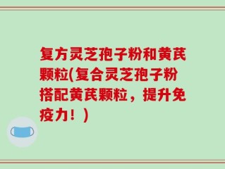 复方灵芝孢子粉和黄芪颗粒(复合灵芝孢子粉搭配黄芪颗粒，提升免疫力！)