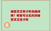 破壁灵芝袍子粉南国绿牌？哪里可以买的到破壁灵芝孢子粉