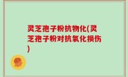 灵芝孢子粉抗物化(灵芝孢子粉对抗氧化损伤)