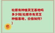 松原有种植灵芝基地吗多少钱(松原市有灵芝种植基地，价格如何？)