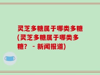 灵芝多糖属于哪类多糖(灵芝多糖属于哪类多糖？ - 新闻报道)