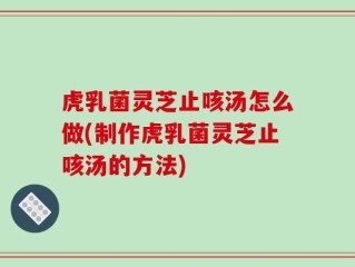 虎乳菌灵芝止咳汤怎么做(制作虎乳菌灵芝止咳汤的方法)