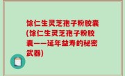 馀仁生灵芝孢子粉胶囊(馀仁生灵芝孢子粉胶囊——延年益寿的秘密武器)