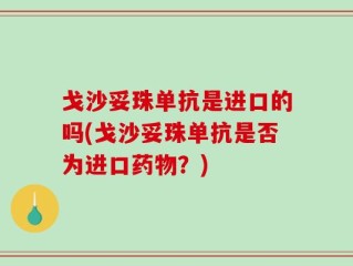 戈沙妥珠单抗是进口的吗(戈沙妥珠单抗是否为进口药物？)