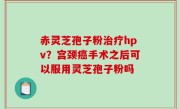 赤灵芝孢子粉治疗hpv？宫颈癌手术之后可以服用灵芝孢子粉吗