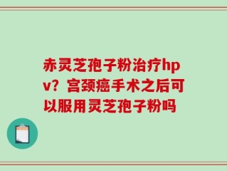 赤灵芝孢子粉治疗hpv？宫颈癌手术之后可以服用灵芝孢子粉吗