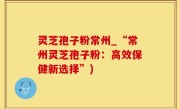 灵芝孢子粉常州_“常州灵芝孢子粉：高效保健新选择”)