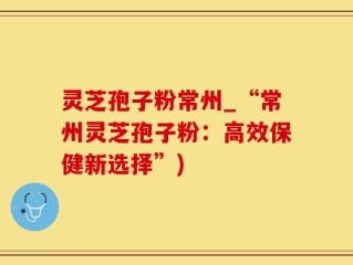 灵芝孢子粉常州_“常州灵芝孢子粉：高效保健新选择”)