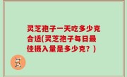 灵芝孢子一天吃多少克合适(灵芝孢子每日最佳摄入量是多少克？)