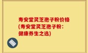 寿安堂灵芝孢子粉价格(寿安堂灵芝孢子粉：健康养生之选)