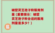 破壁灵芝孢子粉服用剂量 (重要提示：破壁灵芝孢子粉合适的服用剂量是多少？)