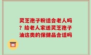 灵芝孢子粉适合老人吗？给老人家送灵芝孢子油这类的保健品合适吗