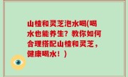 山楂和灵芝泡水喝(喝水也能养生？教你如何合理搭配山楂和灵芝，健康喝水！)