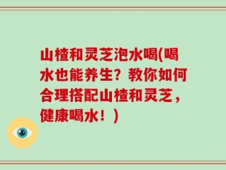 山楂和灵芝泡水喝(喝水也能养生？教你如何合理搭配山楂和灵芝，健康喝水！)