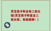 灵芝孢子粉含有二氧化硅(灵芝孢子粉富含二氧化硅，有益健康！)