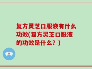 复方灵芝口服液有什么功效(复方灵芝口服液的功效是什么？)