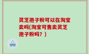 灵芝孢子粉可以在淘宝卖吗(淘宝可售卖灵芝孢子粉吗？)