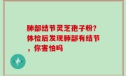 肺部结节灵芝孢子粉？体检后发现肺部有结节，你害怕吗