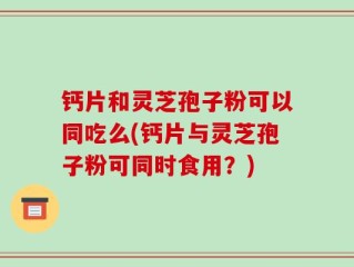 钙片和灵芝孢子粉可以同吃么(钙片与灵芝孢子粉可同时食用？)