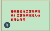 睡眠差能吃灵芝孢子粉吗？灵芝孢子粉对人体有什么作用