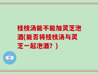 桂枝汤能不能加灵芝泡酒(能否将桂枝汤与灵芝一起泡酒？)
