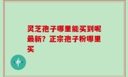 灵芝孢子哪里能买到呢最新？正宗孢子粉哪里买