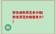 野生成熟灵芝多少钱(野生灵芝价格是多少？)