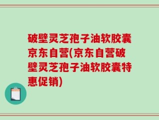 破壁灵芝孢子油软胶囊京东自营(京东自营破壁灵芝孢子油软胶囊特惠促销)