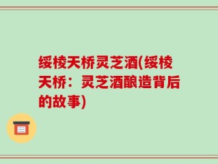 绥棱天桥灵芝酒(绥棱天桥：灵芝酒酿造背后的故事)