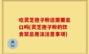 吃灵芝孢子粉还需要忌口吗(灵芝孢子粉的饮食禁忌用法注意事项)