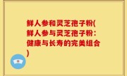 鲜人参和灵芝孢子粉(鲜人参与灵芝孢子粉：健康与长寿的完美组合)