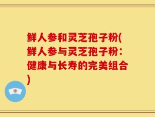 鲜人参和灵芝孢子粉(鲜人参与灵芝孢子粉：健康与长寿的完美组合)
