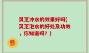 灵芝冲水的效果好吗(灵芝泡水的好处及功效，你知道吗？)