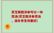 灵芝跟西洋参可以一块煲汤(灵芝西洋参煲汤，滋补养生效果好)