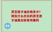 灵芝孢子油价钱多少？现在什么价位的灵芝孢子油是比较有效果的