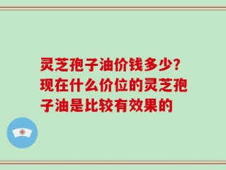 灵芝孢子油价钱多少？现在什么价位的灵芝孢子油是比较有效果的