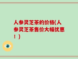 人参灵芝茶的价格(人参灵芝茶售价大幅优惠！)