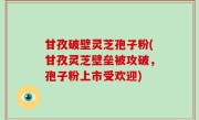 甘孜破壁灵芝孢子粉(甘孜灵芝壁垒被攻破，孢子粉上市受欢迎)
