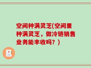 空间种满灵芝(空间里种满灵芝，做冷链销售业务能丰收吗？)