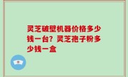 灵芝破壁机器价格多少钱一台？灵芝孢子粉多少钱一盒