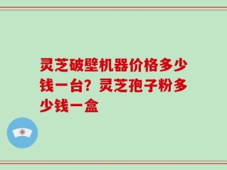 灵芝破壁机器价格多少钱一台？灵芝孢子粉多少钱一盒