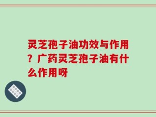 灵芝孢子油功效与作用？广药灵芝孢子油有什么作用呀
