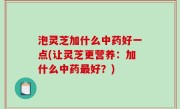 泡灵芝加什么中药好一点(让灵芝更营养：加什么中药最好？)