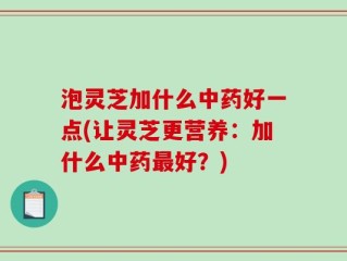 泡灵芝加什么中药好一点(让灵芝更营养：加什么中药最好？)