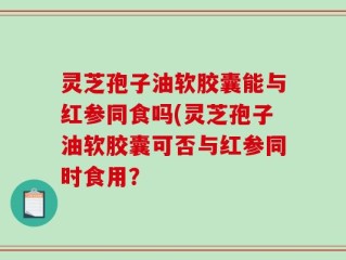 灵芝孢子油软胶囊能与红参同食吗(灵芝孢子油软胶囊可否与红参同时食用？