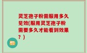 灵芝孢子粉需服用多久见效(服用灵芝孢子粉需要多久才能看到效果？)
