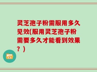 灵芝孢子粉需服用多久见效(服用灵芝孢子粉需要多久才能看到效果？)