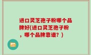进口灵芝孢子粉哪个品牌好(进口灵芝孢子粉，哪个品牌靠谱？)