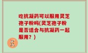 吃抗凝药可以服用灵芝孢子粉吗(灵芝孢子粉是否适合与抗凝药一起服用？)