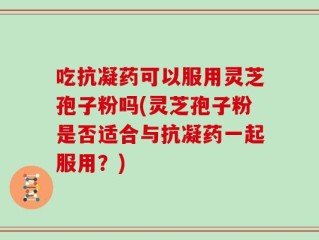 吃抗凝药可以服用灵芝孢子粉吗(灵芝孢子粉是否适合与抗凝药一起服用？)
